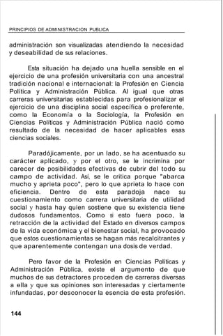 PRINCIPIOS DE ADMINISTRACION PUBLICA
administración son visualizadas atendiendo la necesidad
y deseabilidad de sus relaciones.
Esta situación ha dejado una huella sensible en el
ejercicio de una profesión universitaria con una ancestral
tradición nacional e internacional: la Profesión en Ciencia
Política y Administración Pública. Al igual que otras
carreras universitarias establecidas para profesionalizar el
ejercicio de una disciplina social específica o preferente,
como la Economía o la Sociología, la Profesión en
Ciencias Políticas y Administración Pública nació como
resultado de la necesidad de hacer aplicables esas
ciencias sociales.
Paradójicamente, por un lado, se ha acentuado su
carácter aplicado, y por el otro, se le incrimina por
carecer de posibilidades efectivas de cubrir del todo su
campo de actividad. Así, se le critica porque "abarca
mucho y aprieta poco", pero lo que aprieta lo hace con
eficiencia. Dentro de esta paradoja nace su
cuestionamiento como carrera universitaria de utilidad
social y hasta hay quien sostiene que su existencia tiene
dudosos fundamentos. Como si esto fuera poco, la
retracción de la actividad del Estado en diversos campos
de la vida económica y el bienestar social, ha provocado
que estos cuestionamientas se hagan más recalcitrantes y
que aparentemente contengan una dosis de verdad.
Pero favor de la Profesión en Ciencias Políticas y
Administración Pública, existe el argumento de que
muchos de sus detractores proceden de carreras diversas
a ella y que sus opiniones son interesadas y ciertamente
infundadas, por desconocer la esencia de esta profesión.
144
 