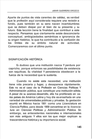 aMAR GUERRERO OROZCO
Aparte de puntos de vista carentes de validez, es verdad
que la profesión aquí considerada requiere una revisión a
fondo, pues también en su seno nacen incertidumbres
que se deben disipar por el bien de su presente y su
futuro. Esta lección tiene la finalidad que contribuir a este
respecto. Pensamos que ciertamente existe desconcierto
conceptual, ambigüedades semánticas e ignorancia de
su origen histórico, lo que ha contribuido a la confusión de
los límites de su ámbito natural de actividad.
Comenzaremos con el último punto.
SIGNIFICACiÓN HISTÓRICA
Es dudoso que una institución nazca Y perdure por
capricho, porque entonces sus posibilidades de existencia
son raquíticas. Su vitalidad Y persistencia obedecen a la
fuerza de la necesidad que la sustenta.
Cuando no existe esta necesidad, una institución
tiene vida precaria y fugaz, y desaparece rápidamente.
Este no es el caso de la Profesión en Ciencias Políticas Y
Administración pública, que constituye una institución sólida.
A pesar de su azaroso desarrollo, ella ha proliferado en va-
rios países de América Latina y hoy día es enseñada en una
variedad de universidades públicas y privadas. Su gestación
ocurrió en México hacia 1951 como una Licenciatura en
Ciencia Político, para desde 1959 convertirse en la licencia-
tura en Ciencias Políticas y Administración Pública. Sin
embargo, sus antecedentes nacionales e internacionales
son más antiguos Y ellos son los que mejor explican su
trascendencia histórica y su importancia social.
145
 