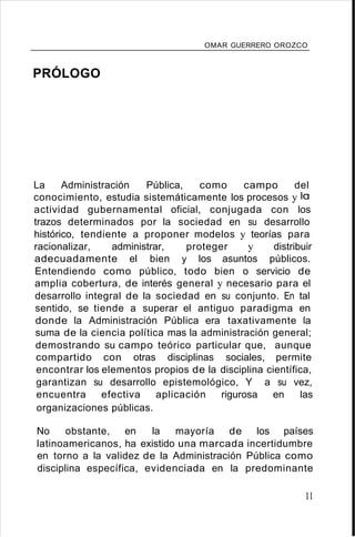 OMAR GUERRERO OROZCO
PRÓLOGO
La Administración Pública, como campo del
conocimiento, estudia sistemáticamente los procesos y lo
actividad gubernamental oficial, conjugada con los
trazos determinados por la sociedad en su desarrollo
histórico, tendiente a proponer modelos y teorías para
racionalizar, administrar, proteger y distribuir
adecuadamente el bien y los asuntos públicos.
Entendiendo como público, todo bien o servicio de
amplia cobertura, de interés general y necesario para el
desarrollo integral de la sociedad en su conjunto. En tal
sentido, se tiende a superar el antiguo paradigma en
donde la Administración Pública era taxativamente la
suma de la ciencia política mas la administración general;
demostrando su campo teórico particular que, aunque
compartido con otras disciplinas sociales, permite
encontrar los elementos propios de la disciplina científica,
garantizan su desarrollo epistemológico, Y a su vez,
encuentra efectiva aplicación rigurosa en las
organizaciones públicas.
No obstante, en la mayoría de los países
latinoamericanos, ha existido una marcada incertidumbre
en torno a la validez de la Administración Pública como
disciplina específica, evidenciada en la predominante
11
 