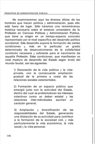 PRINCIPIOS DE ADMINISTRACION PUBLICA
No examinaremos aquí los diversos oficios de los
hombres que hacen política y administración, pues ello
está fuera de lugar. Sólo haremos una remembranza
histórica necesaria sobre el estatuto universitario de la
Profesión en Ciencias Políticas y Administración Pública,
que tiene su origen en un tiempo-espacio concreto
representado por el nivel específico del desarrollo político
occidental. Este desarrollo supone la formación de ciertas
condiciones y, más en lo particular. un grado
determinado de desenvolvimiento de la esfafa/idad
condición necesaria y suficiente para el nacimiento de
aquella Profesión. Estas condiciones, que manifiestan un
nivel maduro de desarrollo del Estado según brotó del
mundo feudal, son las siguientes:
1) Disociación de la vida pública y la vida
privada, con la consecuente ampliación
gradual de la primera a costa de las
relaciones sociales estamentales;
2) Formación de un espacio público que
emergió junto con la actividad del Estado,
dentro del cual se problematizan los intereses
colectivos como un deber estatal y las
relaciones inter-individuales asumen un
carácter general;
3) Ampliación y diversificación de las
responsabilidades del Estado, generando
una dilatación de su actividad para contribuir
a la formación de la sociedad civil, y más
particularmente la vida económica, la vida
social y la vida personal;
146
 