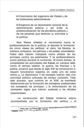 aMAR GU ERRERO OROZCO
4) Crecimiento del organismo del Estado y de
las instituciones administrativas;
5) Exigencia de un desempeño racional de la
administración pública y, por ende, la
profesionalización de los servidores públicos y
de las personas que dedican su actividad a
la política.
Max Weber sintetizó el movimiento hacia la
profesionalización de la política, al describir la formación
de cinco clases de políticos: el clero, los literatos, la
nobleza cortesana, los patricios y los juristas universitarios.
Todos ellos habían trabajado como aliados de los
príncipes contra los estamentos Y se profesionalizaron
como políticos durante la contienda. Al mismo tiempo, la
complejidad de actividades del Estado en campos tales
como el servicio exterior, la guerra, las finanzas y la
justicia, propició que desde el siglo XVII se comenzaran a
requerir funcionarios expertos en cada uno de estos
ramos. loa La diplomacia Y los consejos habían sido una
actividad política cultivada de tiempo completo. Todo
este proceso, que culminó en el XVIII, se manifestó
doblemente por la formación de consejeros profesionales
-los consejeros de príncipes- y la entronización de los
comisarios regios que habían sustituido a los oficiales
estamentales.
La construcción del Estado moderno estuvo
acompañada por la formación del político y el
101. Weber, Max. "La Politica como Vocación". Revista Mexicana cM Ciend.. PoUtic..
y Sociales. NÚIIS. 16 Y17.1959. pp. 243-274 Y 453-475.
147
 