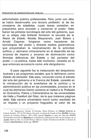 PRINCIPIOS DE ADMINISTRACION PUBLICA
administrador público profesionales. Pero, junto con ellos
se había desenvuelto una tercera profesión: la de los
consejeros de estadistas, cuyas tareas consistían en
prepararlos para acceder y conservar el poder. Estos
fueron los primeros tecnólogos del arte del gobierno, que
en su etapa más brillante formaron la escuela de la
Razón de Estado. Nicolás Maquiavelo, Juan Botero y
Arnold Clapmar, fungieron como hacedores de
tecnologías del poder y diversos medios gubernativos
que proyectaban la racionalización de la actividad
política, y derivaron cimeramente en el desarrollo de las
arcanas de imperio y arcanas de dominación como
fórmulas defensivas del Estado y del portador del
poder.109 La política, hasta este momento, consistía en lo
que entonces se conocío como arte del gobierno.
El paso siguiente fue la instauración del despotismo
ilustrado y sus programas sociales, que lo definieron como
Estado de bienestar. Este paso, conocido como el tránsito
del arte del gobierno a la Ciencia del Estado, consistió en
la introducción de la enseñanza de la política y la
administración pública en las universidades, proceso en el
cual los alemanes fueron pioneros al instituir a la Profesión
en Economía, Policía y Cameralística en las universidades
de Halle y Frankfurt del Oder, de la que tratamos páginas
atrás. Esta carrera universitaria nació como resultado de
un impulso y un proyecto fraguados al calor de las
109. Maquiavelo, Nicolás. El Príncipe. Obras Políticas. La Habana, Editorial de
Ciencias Sociales. 1971 (1532). Botero, Giovanni. La Razón de Estado y Otros Escritos. Caracas,
Instituto de Estudios Políticos. 1983 (1589). Amold Oapmar es autor del libro De Arcanis
Rerunpublicarum (De los Misterios de la República), publicada en 1605, un año después de su
muerte. Sobre su obra, ver: Garda-Pelayo, Manuel. Estudio Introductorio al libro La Razón de
Estado y Otros Escritos de Botero, pp. 188-189.
148
 