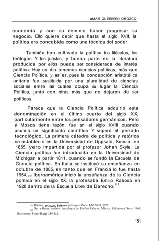 aMAR GU ERRERO OROZCO
economía y con su dominio hacer progresar su
negocio. Ello quiere decir que hasta el siglo XVII, la
política era concebida como una técnica del poder.
También han cultivado la política los filósofos, los
teólogos Y los juristas, y buena parte de la literatura
producida por ellos puede ser considerada de interés
político. Hoy en día tenemos ciencias políticas, más que
Ciencia Política. y así es, pues la concepción aristotélica
unitaria fue sustituida por una pluralidad de ciencias
sociales entre las cuales ocupa su lugar la Ciencia
Política, junto con otras más que no dejaron de ser
políticas.
Parece que la Ciencia Política adquirió esta
denominación en el último cuarto del siglo XIX,
particularmente entre los pensadores germánicos. Pero
si Mosca tiene razón, fue en el siglo XVIII cuando
asumió un significado científico Y superó el período
tecnológico. La primera cátedra de política y retórica
se estableció en la Universidad de Uppsala, Suecia, en
1655, yero impartida por el profesor Johan Skyle. La
Ciencia política fue introducida en la Universidad de
Michigan a partir 1811, cuando se fundó la Escuela de
Ciencia política. En Italia se instituyó su enseñanza en
octubre de 1885, en tanto que en Francia lo fue hasta
1954.112 Iberoamérica inició la enseñanza de la Ciencia
política en el siglo XX, la profesaba Emilio Rabosa en
1928 dentro de la Escuela Libre de Derecho.
l l 3
112. Robson, William. Science politiqueo París, UNESCO, 1955.
113. Serra Rojas, Andrés. Antología de Emilio Rabasa. México, Ediciones Oasis. 1969.
Dos tomos. Tomo Il, pp. 339-352.
151
 
