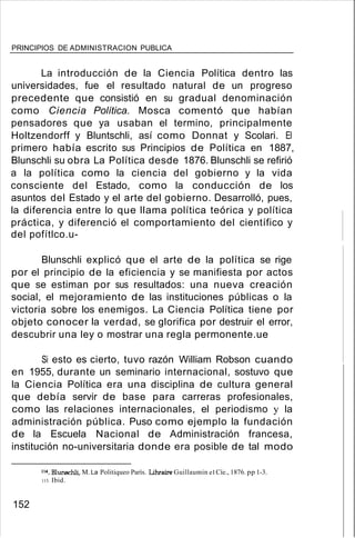PRINCIPIOS DE ADMINISTRACION PUBLICA
La introducción de la Ciencia Política dentro las
universidades, fue el resultado natural de un progreso
precedente que consistió en su gradual denominación
como Ciencia Política. Mosca comentó que habían
pensadores que ya usaban el termino, principalmente
Holtzendorff y Bluntschli, así como Donnat y Scolari. El
primero había escrito sus Principios de Política en 1887,
Blunschli su obra La Política desde 1876. Blunschli se refirió
a la política como la ciencia del gobierno y la vida
consciente del Estado, como la conducción de los
asuntos del Estado y el arte del gobierno. Desarrolló, pues,
la diferencia entre lo que llama política teórica y política
práctica, y diferenció el comportamiento del científico y
del pofítlco.u-
Blunschli explicó que el arte de la política se rige
por el principio de la eficiencia y se manifiesta por actos
que se estiman por sus resultados: una nueva creación
social, el mejoramiento de las instituciones públicas o la
victoria sobre los enemigos. La Ciencia Política tiene por
objeto conocer la verdad, se glorifica por destruir el error,
descubrir una ley o mostrar una regla permonente.ue
Si esto es cierto, tuvo razón William Robson cuando
en 1955, durante un seminario internacional, sostuvo que
la Ciencia Política era una disciplina de cultura general
que debía servir de base para carreras profesionales,
como las relaciones internacionales, el periodismo y la
administración pública. Puso como ejemplo la fundación
de la Escuela Nacional de Administración francesa,
institución no-universitaria donde era posible de tal modo
114. Blunschli, M. La Politiqueo París. Uhraire Guillaumin el Cíe., 1876. pp 1-3.
115. Ibid.
152
 
