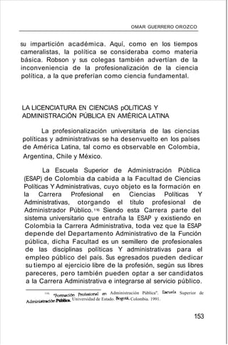 OMAR GUERRERO OROZCO
su impartición académica. Aquí, como en los tiempos
cameralistas, la política se consideraba como materia
básica. Robson y sus colegas también advertían de la
inconveniencia de la profesionalización de la ciencia
política, a la que preferían como ciencia fundamental.
LA LICENCIATURA EN CIENCIAS pOLíTICAS Y
ADMINISTRACiÓN PÚBLICA EN AMÉRICA LATINA
La profesionalización universitaria de las ciencias
políticas y administrativas se ha desenvuelto en los países
de América Latina, tal como es observable en Colombia,
Argentina, Chile y México.
La Escuela Superior de Administración Pública
(ESAP) de Colombia da cabida a la Facultad de Ciencias
Políticas Y Administrativas, cuyo objeto es la formación en
la Carrera Profesional en Ciencias Políticas Y
Administrativas, otorgando el título profesional de
Administrador Público.116 Siendo esta Carrera parte del
sistema universitario que entraña la ESAP y existiendo en
Colombia la Carrera Administrativa, toda vez que la ESAP
depende del Departamento Administrativo de la Función
pública, dicha Facultad es un semillero de profesionales
de las disciplinas políticas Y administrativas para el
empleo público del país. Sus egresados pueden dedicar
su tiempo al ejercicio libre de la profesión, según sus libres
pareceres, pero también pueden optar a ser candidatos
a la Carrera Administrativa e integrarse al servicio público.
116. "Formación Profesional en Administración Pública". Escuela Superior de
AdminiBtración Pública. Universidad de Estado. Bogotá, Colombia. 1991.
153
 