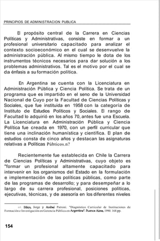 PRINCIPIOS DE ADMINISTRACION PUBLICA
El propósito central de la Carrera en Ciencias
Políticas y Administrativas, consiste en formar a un
profesional universitario capacitado para analizar el
contexto socioeconómico en el cual se desenvuelve la
administración pública. Al mismo tiempo le dota de los
instrumentos técnicos necesarios para dar solución a los
problemas administrativos. Tal es el motivo por el cual se
da énfasis a su formación política.
En Argentina se cuenta con la Licenciatura en
Administración Pública y Ciencia Política. Se trata de un
programa que es impartido en el seno de la Universidad
Nacional de Cuyo por la Facultad de Ciencias Políticas y
Sociales, que fue instituida en 1958 con la categoría de
Instituto de Estudios Políticos y Sociales. El rango de
Facultad lo adquirió en los años 70, antes fue una Escuela.
La Licenciatura en Administración Pública y Ciencia
Política fue creada en 1970, con un perfil curricular que
tiene una inclinación humanística y científica. El plan de
estudios consta de cinco años y destacan las asignaturas
relativas a Políticas Púbticos.n?
Recientemente fue establecida en Chile la Carrera
de Ciencias Políticas y Administrativas, cuyo objeto es
"formar un profesional altamente capacitado para
intervenir en los organismos del Estado en la formulación
e implementación de las políticas públicas, como parte
de las programas de desarrollo; y para desempeñar a lo
largo de su carrera profesional, posiciones políticas,
ejecutivas, técnicas, y de asesoría en los diferentes niveles
117. Etkin,. Jorge y Aníbal Patroni. "Diagnóstico Curricular de Instituciones de
Formación e Investigación en Gerencia Pública en Argentina". BueI05 Aires, 1990. 168 pp.
154
 