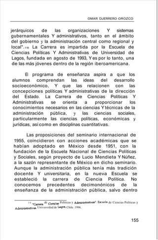 OMAR GUERRERO OROZCO
jerárquicos de las organizaciones Y sistemas
gubernamentales Y administrativos, tanto en el ámbito
del gobierno y la administración central como regional y
local".118 La Carrera es impartida por la Escuela de
Ciencias Políticas Y Administrativas de Universidad de
Lagos, fundada en agosto de 1993, Y es por lo tanto, una
de las más jóvenes dentro de la región iberoamericana.
El programa de enseñanza aspira a que los
alumnos comprendan las ideas del desarrollo
socioeconómico, Y que las relacionen con las
concepciones políticas Y administrativas de la dirección
del Estado. La Carrera de Ciencias Políticas Y
Administrativas se orienta a proporcionar los
conocimientos necesarios en las ciencias Y técnicas de la
administración pública, y las ciencias sociales,
particularmente las ciencias políticas, económicas y
jurídicas, así como en disciplinas cuantitativas.
Las proposiciones del seminario internacional de
1955, coincidieron con acciones académicas que se
habían adoptado en México desde 1951, con la
fundación de la Escuela Nacional de Ciencias Políticas
y Sociales, según proyecto de Lucio Mendieta Y Núñez,
a la sazón representante de México en dicho seminario.
Aunque la administración pública tenía más tradición
docente Y universitaria, en la nueva Escuela se
estableció la carrera de Ciencia Política. No
conocemos precedentes decimonónicos de la
enseñanza de la administración pública, salvo dentro
18. "Carrera de Oencias Politicas y Administrativas". Escuela de Ciencias Políticas y
Administrativas. Universidad de Lagos, Chile. 1996.
155
 