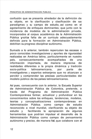 PRINCIPIOS DE ADMINISTRACION PUBLICA
confusión que se presenta alrededor de la definición de
su objeto, en la clarificación y clasificación de sus
paradigmas y su campo de estudio, así como en el
agotamiento de enfoques dominantes; que junto con la
incidencia de modelos de la administración privada,
incorporados al corpus académico de la Administración
Pública yola falta de un currículo adecuadamente
definido para la formación en Administración Pública,
debilitan su progreso disciplinar autónomo.
Sumado a lo anterior, también repercuten las escasas o
poco conocidas investigaciones y aportes de rigurosidad
realizadas en América latina, particularmente en nuestro
país, consecuentemente acompañadas de una
información importada, de manera imprecisa de
realidades diferentes a la propia dinámica y tradición
socio-política latinoamericana, por parte de
investigadores y expertos extranjeros que no alcanzan a
percibir y comprender las precisas particularidades del
modelo público de los países latinoamericanos.
Así pues, consecuente con lo anterior, la Escuela Superior
de Administración Pública de Colombia, pretende, a
través del Programa de Administración Pública
Contemporánea formar, actualizar y profundizar en los
conocimientos sobre los enfoques, tendencias, modelos,
teorías y conceptualizaciones contemporáneas en
Administración Pública; como campo de estudio
reconocido a nivel mundial, clarificando su objeto de
estudio y facilitando la apropiación de algunas
herramientas que podrían impulsar el desarrollo de la
Administración Pública como campo de pensamiento
autónomo y preciso, de manera tal, que colabore con el
12
 