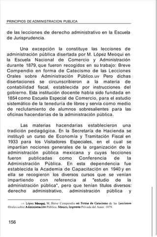 PRINCIPIOS DE ADMINISTRACION PUBLICA
de las lecciones de derecho administrativo en la Escuela
de Jurisprudencia.
Una excepción la constituye las lecciones de
administración pública disertada por M. López Meoqui en
la Escuela Nacional de Comercio y Administración
durante 1879, que fueron recogidos en su trabajo: Breve
Compendio en forma de Catecismo de las Lecciones
Orales sobre Administración Público.uv Pero dichas
disertaciones se circunscribieron a la materia de
contabilidad fiscal, establecida por instrucciones del
gobierno. Esta institución docente había sido fundada en
1854 como Escuela Especial de Comercio, para el estudio
sistemático de la teneduría de libros y servía como medio
de reclutamiento de alumnos sobresalientes para las
oficinas hacendarias de la administración pública.
Las materias hacendarias establecieron una
tradición pedagógica. En la Secretaría de Hacienda se
instituyó un curso de Economía y Tramitación Fiscal en
1933 para los Visitadores Especiales, en el cual se
impartían nociones generales de la organización de la
administración pública mexicana y cuyas lecciones
fueron publicadas como Conferencia de la
Administración Pública. En esta dependencia fue
establecida la Academia de Capacitación en 1940 y en
ella se recogieron los diversos cursos que se venían
impartiendo con referencia al "estudio de la
administración pública", pero que tenían títulos diversos:
derecho administrativo, administración pública y
119. López Meoqui, M. Breve Compendio en Forma de Catecismo de las Lecciones
Orales sobre Administración Pública. México, Imprenta Privada del Autor. 1879.
156
 