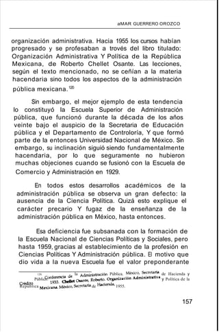 aMAR GUERRERO OROZCO
organización administrativa. Hacia 1955 los cursos habían
progresado y se profesaban a trovés del libro titulado:
Organización Administrativa Y Política de la República
Mexicana, de Roberto Chellet Osante. Las lecciones,
según el texto mencionado, no se ceñían a la materia
hacendaria sino todos los aspectos de la administración
pública mexicana.120
Sin embargo, el mejor ejemplo de esta tendencia
lo constituyó la Escuela Superior de Administración
pública, que funcionó durante la década de los años
veinte bajo el auspicio de la Secretaria de Educación
pública y el Departamento de Controloría, Y que formó
parte de la entonces Universidad Nacional de México. Sin
embargo, su inclinación siguió siendo fundamentalmente
hacendaria, por lo que seguramente no hubieron
muchas objeciones cuando se fusionó con la Escuela de
Comercio y Administración en 1929.
En todos estos desarrollos académicos de la
administración pública se observa un gran defecto: la
ausencia de la Ciencia Política. Quizá esto explique el
carácter precario Y fugaz de la enseñanza de la
administración pública en México, hasta entonces.
Esa deficiencia fue subsanada con la formación de
la Escuela Nacional de Ciencias Políticas y Sociales, pero
hasta 1959, gracias al establecimiento de la profesión en
Ciencias Políticas Y Administración pública. El motivo que
dio vida a la nueva Escuela fue el valor preponderante
120. <:onfEmmcia de la Administración Pública. México, Secretaría de Hacienda y
Crédito Público. 1933. OteI1et Osante, Roberto. Organización Administrativa y Política de la
República Mexicana. México, Sec::retaríade Hacienda, 1955.
157
 