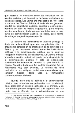 PRINCIPIOS DE ADMINISTRACION PUBLICA
que mereció lo colectivo sobre los individual en los
asuntos sociales, y el imperativo de hacer aplicables las
ciencias sociales. Esto último era impensable en 1951 para
la carrera de Ciencia Política, dotada de un generoso
caudal de asignaturas políticas, sociales y económicas,
además de otras de historia y geografía, pero ninguna
técnica o aplicada, toda vez que contaba con un sólo
curso de administración pública. No había, pues, forma
de sufragar su ejercicio protesíonol.i»
La adición de administración pública produjo la
dosis de aplicabilidad que era su principio vital. El
argumento consistió en la ampliación de la actividad del
Estado y las relaciones íntimas entre las instituciones
políticas y la administración pública, en la cual se
reflejaban muchas de sus actividades. La Ciencia Política
adquiría el sentido profesional que le daba el ejercicio de
la administración pública y esta se encontraba
sustentada firmemente en aquella, lo que antaño no
ocurrió. No cabe duda, este fue un feliz encuentro fue un
matrimonio muy bien avenido. La reforma de 1959
reivindicó a las antiguas tradiciones cameralistas que
también habían dado vida a instituciones
contemporáneas similares.
Queda claro que la política y la administración
pública han requerido ser profesadas con proximidad,
para garantizar un sustento aplicado a la primera, y un
fundamento político indispensable a la segunda. No hay
duda que la Ciencia de la Administración es una
121. Diaz Casillas, Francisco José. Retrospectiva y Actualidad en la Formación
Profesional en Ciencias Políticas y Administración Publica. México, Colegio Nacional en
Gencias Políticas y Administración Publica, 1988.pp 40-41.
158
 