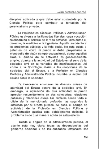 aMAR GUERRERO OROZCO
disciplina aplicada y que debe estar sustentada por la
Ciencia Política para combatir la tentación del
gerencialismo privado.
La Profesión en Ciencias Políticas y Administración
Pública es diversa a las llamadas liberales, cuya vocación
se encamina al servicio de la vida personal, tales como el
derecho, la medicina o la ingeniería. Aquella se orienta a
los problemas públicos y la vida social. No está sujeta a
patentes de corzo ni puede ni debe proyectarse al
monopolio de algún campo ocupacional, como aquellas
otras. El ámbito de su actividad es generosamente
amplio, abarca a la actividad del Estado en el seno de la
sociedad civil en su variedad de manifestaciones. Así
como a la Sociología atañe a las reacciones de la
sociedad civil al Estado, a la Profesión en Ciencias
Políticas y Administración Pública incumbe la acción del
Estado sobre la sociedad.
Es innecesario enumerar las diversas esferas de
actividad del Estado dentro de la sociedad civil. Sin
embargo, la aplicación de esta actividad se puede
apreciar resumidamente en dos categorías: relaciones
públicas y relaciones civiles. Las primeras llenan todo el
oficio de la mencionada profesión; las segundas le
interesan por su efecto público. Así pues, el campo de
actividad de la Profesión en Ciencias Políticas y
Administración pública esta debidamente definido. El
problema es de qué manera actúa en estas esferas.
Desde el ángulo de la administración pública, el
asunto está muy claro: todas las dependencias del
gobierno nacional Y de las entidades territoriales son
159
 