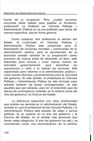 PRINCIPIOS DE ADMINISTRACION PUBLICA
fuente de su ocupación. Pero, ¿cuáles acciones
concretas debe realizar para justificar su formación
profesional? La Profesión en Ciencias Políticas y
Administración Pública no es una profesión que actúe de
manera específica, sino en forma general.
Como cualquier otro profesional al servicio del
Estado, el Licenciado en Ciencias Políticas y
Administración Pública está preparado para el
desempeño de funciones normales y continuadas de la
administración pública, pero la peculiaridad de su
actividad consiste también en su preparación como
promotor de nuevas áreas de desarrollo; es decir, está
habilitado para innovar y crear nuevos centros de
actividad gubernamental, para diversificar sus
operaciones o ceñir a lo estricto sus acciones. Está
capacitado para reformar a la administración pública y
crear nuevas técnicas y procedimientos para la actividad
del gobierno. En este sentido, el profesional en Ciencias
Políticas y Administración Pública ha sido formado para
atender también las tareas contingenciales, no sólo
aquellas que son rutinarias, pero en el entendido que las
faenas de contingencia consisten en la materia prima del
arte del gobierno y la Ciencia del Estado.
La diferencia específica con otros profesionales
que prestan sus servicios en la administración del Estado,
consiste en que el profesional de las Ciencias Políticas y la
Administración Pública está dotado de saber y pericia
políticas. Es un experto en el arte del gobierno y la
Ciencia del Estado, en el sentido más generoso que
tienen estas categorías. El arte del gobierno ha sido y es
considerado como una racionalización de la política,
160
I
 
