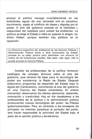 OMAR GUERRERO OROZCO
porque el político navega invariablemente en las
turbulentas aguas de una sociedad civil en perpetuo
movimiento, sujeta al conflicto de clases y disputas por el
poder. El arte del gobierno consiste en la habilidad y
capacidad del estadista para sortear los problemas. La
política es dirigir al Estado e influir en quienes lo dirigen, ha
dicho Weber, porque también hay políticos en la
oposición.
La diferencia especifica del profesional de las Ciencias Políticas y
Administración Pública frente a otros funcionarios de Estado.
consiste en su saber político para administrar con eficacia en
medio de las turbulencias sociales. Este saber. este lagos. sólo lo
puede proveer la Ciencia Política.
Antaño los profesionales de la política formaron
catálogos de consejos técnicos sobre el arte del
gobierno, que sirvieron de base para la tecnología del
poder por excelencia: la Razón de Estado. Después
elaboraron programas de desarrollo del Estado bajo la
égida del Cameralismo, convirtiendo al arte del gobierno
en una Ciencia del Estado universitaria. En ambos
momentos observamos los mismos elementos: desarrollo,
innovación y creatividad. Hoy en día visualizamos a los
profesionales de la política y la administración pública
produciendo nuevas tecnologías del poder: las Policies
gubernamentales. Pero, en contraste a los consejeros de
príncipes, no intentan perpetuar al portador del poder,
sino hacer responsable la actividad del Estado bajo el
peso de la opinión pública y los electores.
161
 