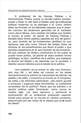 PRINCIPIOS DE ADMINISTRACION PUBLICA
El profesional de las Ciencias Políticas y la
Administración Pública puede un servidor público peculiar:
puede y debe no sólo servir al Estado, pues las instituciones
políticas modernas no se restringen a él. Como político
debe ser formado en los diferentes aspectos que le permi-
tan conocer las tendencias generales de la sociedad,
como decía Mosca, pero también los medios que facilitan
el acceso al poder. Un plantel de Ciencias Políticas y
Sociales debe formar políticos sapientes del arte del gobier-
no, pero también de los fundamentos científicos en que
descansa este arte como Ciencia del Estado. Debe ser
eficiente en los procedimientos que llevan al poder o que
permiten perpetuarse en él, pero también de los fundamen-
tos que explican los límites y condiciones en los cuales se
puede hacer política. Un plantel tal debe también formar
politólogos, es decir, científicos de la política, que expliquen
el devenir del Estado y sus relaciones con la sociedad, y
diseñen nuevos métodos para el estudio de la política.
Una profesión así se antoja no sólo muy atractiva,
sino muy útil. y así debe ser cuando en los países
iberoamericanos la política ha trascendido las oficinas, los
pasillos y los cafés, y ensancha su mundo en el Congreso,
las calles y los domicilios particulares. ¿No podría ayudar
a encauzar y organizar estos movimientos, un profesional
universitario de la política? Ahora que los partidos y la
opinión pública están floreciendo, como nunca en
nuestro siglo, ¿no sería oportuna y pertinente la
participación de un profesional preparado especial-
mente para actuar en un mundo en cambio constante,
determinado por ese motor de la historia que es la lucha
de clases?
162
 
