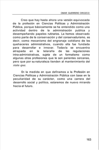 OMAR GUERRERO OROZCO
Creo que hay hasta ahora una versión equivocada
de la profesión en Ciencias Políticas y Administración
Pública, porque básicamente se ha entendido como una
actividad dentro de la administración publica y
desempeñando papeles rutinarios. La hemos observado
como parte de la conservación y del conservadurismo, es
decir, como mecanismo del engranaje cotidiano de los
quehaceres administrativos, cuando ella fue fundada
para desarrollar e innovar. Todavía se encuentra
atrapada en la telaraña de las regulaciones
intra-administrativas, sujeta de un formalismo como
algunas otras profesiones que le son parientes cercanas,
pero que por su naturaleza tienden al mantenimiento del
statu qua.
En la medida en que definamos a la Profesión en
Ciencias Políticas y Administración Pública con base en la
peculiaridad de su carácter, como una carrera del
desarrollo social y político, estaremos de nuevo mirando
hacia el futuro.
163
 
