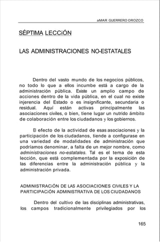 aMAR GUERRERO OROZCO
SÉPTIMA LECCiÓN
LAS ADMINISTRACIONES NO-ESTATALES
Dentro del vasto mundo de los negocios públicos,
no todo lo que a ellos incumbe está a cargo de la
administración pública. Existe un amplio campo de
acciones dentro de la vida pública, en el cual no existe
injerencia del Estado o es insignificante, secundaria o
residual. Aquí están activas principalmente las
asociaciones civiles, o bien, tiene lugar un nutrido ámbito
de colaboración entre los ciudadanos y los gobiernos.
El efecto de la actividad de esas asociaciones y la
participación de los ciudadanos, tiende a configurase en
una variedad de modalidades de administración que
podríamos denominar, a falta de un mejor nombre, como
administraciones no-estatales. Tal es el tema de esta
lección, que está complementada por la exposición de
las diferencias entre la administración pública y la
administración privada.
ADMINISTRACiÓN DE LAS ASOCIACIONES CIVILES Y LA
PARTICIPACiÓN ADMINISTRATIVA DE LOS CIUDADANOS
Dentro del cultivo de las disciplinas administrativas,
los campos tradicionalmente privilegiados por los
165
 
