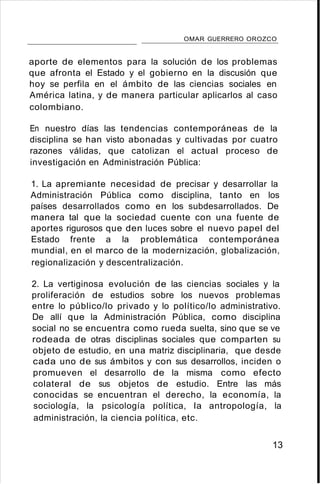 OMAR GUERRERO OROZCO
aporte de elementos para la solución de los problemas
que afronta el Estado y el gobierno en la discusión que
hoy se perfila en el ámbito de las ciencias sociales en
América latina, y de manera particular aplicarlos al caso
colombiano.
En nuestro días las tendencias contemporáneas de la
disciplina se han visto abonadas y cultivadas por cuatro
razones válidas, que catolizan el actual proceso de
investigación en Administración Pública:
1. La apremiante necesidad de precisar y desarrollar la
Administración Pública como disciplina, tanto en los
países desarrollados como en los subdesarrollados. De
manera tal que la sociedad cuente con una fuente de
aportes rigurosos que den luces sobre el nuevo papel del
Estado frente a la problemática contemporánea
mundial, en el marco de la modernización, globalización,
regionalización y descentralización.
2. La vertiginosa evolución de las ciencias sociales y la
proliferación de estudios sobre los nuevos problemas
entre lo público/lo privado y lo político/lo administrativo.
De allí que la Administración Pública, como disciplina
social no se encuentra como rueda suelta, sino que se ve
rodeada de otras disciplinas sociales que comparten su
objeto de estudio, en una matriz disciplinaria, que desde
cada uno de sus ámbitos y con sus desarrollos, inciden o
promueven el desarrollo de la misma como efecto
colateral de sus objetos de estudio. Entre las más
conocidas se encuentran el derecho, la economía, la
sociología, la psicología política, la antropología, la
administración, la ciencia política, etc.
13
 