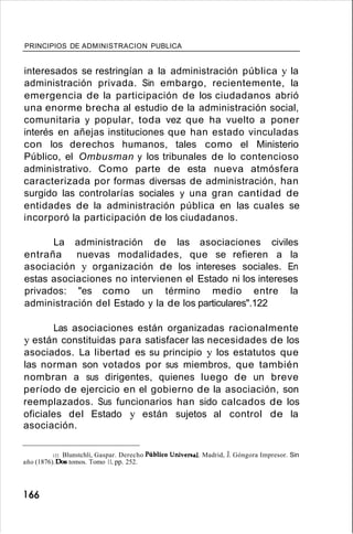 PRINCIPIOS DE ADMINISTRACION PUBLICA
interesados se restringían a la administración pública y la
administración privada. Sin embargo, recientemente, la
emergencia de la participación de los ciudadanos abrió
una enorme brecha al estudio de la administración social,
comunitaria y popular, toda vez que ha vuelto a poner
interés en añejas instituciones que han estado vinculadas
con los derechos humanos, tales como el Ministerio
Público, el Ombusman y los tribunales de lo contencioso
administrativo. Como parte de esta nueva atmósfera
caracterizada por formas diversas de administración, han
surgido las controlarías sociales y una gran cantidad de
entidades de la administración pública en las cuales se
incorporó la participación de los ciudadanos.
La administración de las asociaciones civiles
entraña nuevas modalidades, que se refieren a la
asociación y organización de los intereses sociales. En
estas asociaciones no intervienen el Estado ni los intereses
privados: "es como un término medio entre la
administración del Estado y la de los particulares".122
Las asociaciones están organizadas racionalmente
y están constituidas para satisfacer las necesidades de los
asociados. La libertad es su principio y los estatutos que
las norman son votados por sus miembros, que también
nombran a sus dirigentes, quienes luego de un breve
período de ejercicio en el gobierno de la asociación, son
reemplazados. Sus funcionarios han sido calcados de los
oficiales del Estado y están sujetos al control de la
asociación.
122. Blunstchli, Gaspar. Derecho Público Univenal. Madrid, J. Góngora Impresor. Sin
año (1876).Dos tomos. Tomo 11, pp. 252.
166
 