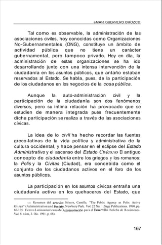 aMAR GUERRERO OROZCO
Tal como es observable, la administración de las
asociaciones civiles, hoy conocidas como Organizaciones
No-Gubernamentales (ONG), constituye un ámbito de
actividad pública que no tiene un carácter
gubernamental, pero tampoco privado. Hoy en día, la
administración de estas organizaciones se ha ido
desarrollando junto con una intensa intervención de la
ciudadanía en los asuntos públicos, que antaño estaban
reservados al Estado. Se habla, pues, de la participación
de los ciudadanos en los negocios de la cosa pública.
Aunque la auto-administración civil y la
participación de la ciudadanía son dos fenómenos
diversos, pero su íntima relación ha provocado que se
estudien de manera integrada pues frecuentemente
dicha participación se realiza a través de las asociaciones
cívicas.
La idea de lo civil ha hecho recordar las fuentes
greco-latinas de la vida política y administrativa de la
cultura occidental, y hace pensar en el eclipse del Estado
Administrativo y el ascenso del Estado Ctvico.vo El antiguo
concepto de ciudadanía entre los griegos y los romanos:
la Polis y la Civitas (Ciudad), era concebida como el
conjunto de los ciudadanos activos en el foro de los
asuntos públicos.
La participación en los asuntos cívicos entraña una
ciudadanía activa en los quehaceres del Estado, que
123. Resumen del artículo: Stivers, Camilla. "The Public Agency as Polis: Active
Gtizen" (Administration and Society. Newbury Park. Vol. 22 No. 1: Sage Publications. 1990. pp.
86-105. Centro Latinoamericano de Administración para el Desarrollo. Bolebn de Resúmenes.
Vol. 8, núm, 2. Dic. 1991. p. 68).
167
 