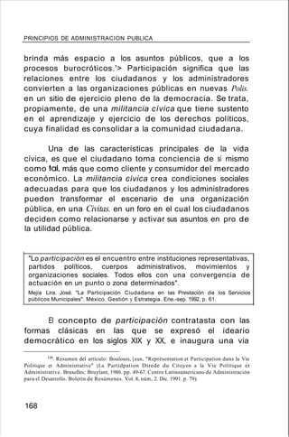 PRINCIPIOS DE ADMINISTRACION PUBLICA
brinda más espacio a los asuntos públicos, que a los
procesos burocróticos.'> Participación significa que las
relaciones entre los ciudadanos y los administradores
convierten a las organizaciones públicas en nuevas Polis.
en un sitio de ejercicio pleno de la democracia. Se trata,
propiamente, de una militancia cívica que tiene sustento
en el aprendizaje y ejercicio de los derechos políticos,
cuya finalidad es consolidar a la comunidad ciudadana.
Una de las características principales de la vida
cívica, es que el ciudadano toma conciencia de sí mismo
como tal, más que como cliente y consumidor del mercado
económico. La militancia cívica crea condiciones sociales
adecuadas para que los ciudadanos y los administradores
pueden transformar el escenario de una organización
pública, en una Civitas. en un foro en el cual los ciudadanos
deciden como relacionarse y activar sus asuntos en pro de
la utilidad pública.
"Lo participación es el encuentro entre instituciones representativas,
partidos políticos, cuerpos administrativos, movimientos y
organizaciones sociales. Todos ellos con una convergencia de
actuación en un punto o zona determinados".
Mejía Lira. José. "La Participación Ciudadana en las Prestación de los Servicios
públicos Municipales". México. Gestión y Estrategia. Ene.-sep. 1992. p. 61.
El concepto de participación contratasta con las
formas clásicas en las que se expresó el ideario
democrático en los siglos XIX y XX, e inaugura una vía
124. Resumen del artículo: Boulouis, [ean, "Représentation et Participation dans la Vie
Politique et Administrative" (La Partidpation Direde du Citoyen a la Vie Politique et
Administrative. Bruxelles: Bruylant, 1986. pp. 49-67. Centro Latinoamericano de Administración
para el Desarrollo. Boletín de Resúmenes. Vol. 8, núm, 2. Dic. 1991. p. 79).
168
 