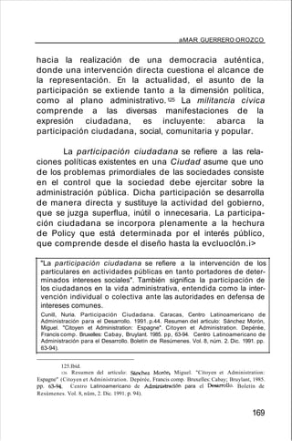 aMAR GUERRERO OROZCO
hacia la realización de una democracia auténtica,
donde una intervención directa cuestiona el alcance de
la representación. En la actualidad, el asunto de la
participación se extiende tanto a la dimensión política,
como al plano administrativo.125 La militancia cívica
comprende a las diversas manifestaciones de la
expresión ciudadana, es incluyente: abarca la
participación ciudadana, social, comunitaria y popular.
La participación ciudadana se refiere a las rela-
ciones políticas existentes en una Ciudad asume que uno
de los problemas primordiales de las sociedades consiste
en el control que la sociedad debe ejercitar sobre la
administración pública. Dicha participación se desarrolla
de manera directa y sustituye la actividad del gobierno,
que se juzga superflua, inútil o innecesaria. La participa-
ción ciudadana se incorpora plenamente a la hechura
de Policy que está determinada por el interés público,
que comprende desde el diseño hasta la evcluoclón.i>
"La participación ciudadana se refiere a la intervención de los
particulares en actividades públicas en tanto portadores de deter-
minados intereses sociales". También significa la participación de
los ciudadanos en la vida administrativa, entendida como la inter-
vención individual o colectiva ante las autoridades en defensa de
intereses comunes.
Cunill, Nuria. Participación Ciudadana. Caracas, Centro Latinoamericano de
Administración para el Desarrollo. 1991. p.44. Resumen del articulo: Sánchez Morón,
Miguel. "Citoyen et Administration: Espagne". Citoyen et Administration. Depérée,
Francis comp. Bruxelles: Cabay, Bruylant. 1985. pp, 63-94. Centro Latinoamericano de
Administración para el Desarrollo. Boletín de Resúmenes. Vol. 8, núm. 2. Dic. 1991. pp.
63-94).
125.Ibíd.
126. Resumen del artículo: Sánchez Morón, Miguel. "Cítoyen et Administration:
Espagne" (Citoyen et Adminístration. Depérée, Francis comp. Bruxelles: Cabay; Bruylant, 1985.
pp. 63-94. Centro Latinoamericano de Administración para el Desarrollo. Boletín de
Resúmenes. Vol. 8, nüm, 2. Dic. 1991. p. 94).
169
 