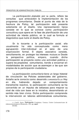 PRINCIPIOS DE ADMINISTRACION PUBLICA
La participación popular, por su parte, refiere las
consultas que anteceden la implementación de los
programas comunitarios. Desde el punto de vista de la
hechura de Policy, tal participación está presente
solamente en el diseño. Una representación típica
consiste en lo que se conoce como participación
consultiva y que opera en la fase de planificación de una
actividad de interés público, en la cual se formula el
diagnóstico que nutre el diseño de Policy.
En lo tocante a la participación social, ella
usualmente ha sido conceptuada como mera
agrupación inter-individual en el seno de una
orqonizoción formal. El objeto asociativo consiste,
sencillamente, en proteger los intereses mutuos.w Desde
la perspectiva política, empero, cuando dicha
participación se proyecta como una actividad pública y
supera los propósitos comunitarios, tiende a encarnar en
modalidades de acción que se asemejan a las que son
propias de la participación ciudadana.
La participación comunitaria tiene un largo historial
de vinculación las Policies asistenciales del gobierno.
Antaño se le conocía como desarrollo comumtarlo.as Hoy
en día, habiendo dejado un comportamiento
meramente reactivo, la participación comunitaria se ha
convertido en un impulso de esfuerzos para mejorar su
nivel de vida con base en la iniciativa, desarrollando un
sentido más bien cívico. Dicha participación comprende
la intervención en labores administrativas comunitarias,
121. Cunill, Nuria. Participación Ciudadana. Caracas, Centro Latinoamericano de
Administración para el Desarrollo. 1991. pp. 44-45.
I28.Ibíd.
170
 