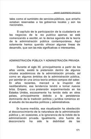 aMAR GUERRERO OROZCO
tales como el suministro de servicios públicos, que antaño
estaban reservadas a los gobiernos locales y aún los
nacionales.
El capítulo de la participación de la ciudadanía en
los negocios de la res publica apenas se está
comenzando a escribir, en la densa agenda de la teoría
de la administración pública contemporánea. Aquí
solamente hemos querido ofrecer algunas líneas de
desarrollo, que son las más significativas e interesantes.
ADMINISTRACiÓN PÚBLICA Y ADMINISTRACiÓN PRIVADA
Durante el siglo XX, principalmente a partir de los
años veinte, existió la pretensión dentro de algunos
círculos académicos de la administración privada, así
como en algunos ámbitos de la administración pública,
por asimilar en una única teoría ambos campos del saber.
En años recientes, merced a la irrupción del
neoliberalismo, esa tendencia tendió a tomar nuevos
bríos. Empero, eso pretensión experimentada en los
Estados Unidos, escasamente ha tenido éxito en otros
países, principalmente debido a la persistencia
dominante de la tradición política y jurídica románica en
el estudio de los asuntos políticos y administrativos.
En buena medida, esa visualización ha obedecido
al desconocimiento de la naturaleza de la administración
pública y, en ocasiones, a la ignorancia de la índole de la
administración privada. Igualmente, otra fuente de
desconcierto ha sido la debilidad de las
171
 