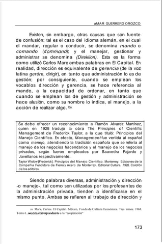 aMAR GUERRERO OROZCO
Existen, sin embargo, otras causas que son fuente
de confusión; tal es el caso del idioma alemán, en el cual
el mandar, regular o conducir, se denomina mando o
comando (Kommand); y el manejar, gestionar y
administrar se denomina (Direklion). Esta es la forma
como utilizó Carlos Marx ambas palabras en El Capital. En
realidad, dirección es equivalente de gerencia (de la voz
latina gerére, dirigir), en tanto que administración lo es de
gestión; por consiguiente, cuando se emplean los
vocablos dirección y gerencia, se hace referencia al
mando, a la capacidad de ordenar, en tanto que
cuando se emplean los de gestión y administración se
hace alusión, como su nombre lo indica, al manejo, a la
acción de realizar algo.13o
Se debe ofrecer un reconocimiento a Ramón Alvarez Martínez,
quien en 1928 tradujo la obra The Principies of Cientific
Management de Frederick Taylor, a la que tituló: Principios del
Manejo Científico. En efecto, Management fue vertida al español
como manejo, atendiendo la tradición española que se refería al
manejo de los negocios hacendarios y el manejo de los negocios
privados, según fueron empleados por Saavedra Fajardo y
Jovellanos respectivamente.
Taylor Wislow [Frederick]. Principios del Manejo Científico. Monterrey, Ediciones de la
Compañía Fundidora de Fierro y Acero de Monterrey. Editorial Cultura. 1928. Colofón
de los editores.
Siendo palabras diversas, administración y dirección
-o manejo-, tal como son utilizadas por los profesantes de
la administración privada, tienden a identificarse en el
mismo punto. Ambas se refieren al trabajo de dirección y
130. Marx, Carlos. El Capital. México, Fondo de Cultura Económica. Tres tomos. 1968.
Tomo1, sección correspondiente a la "cooperación"
173
 