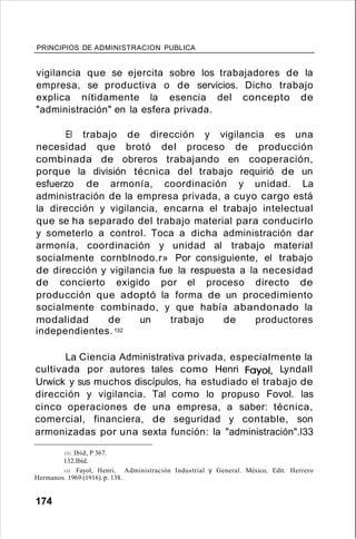 PRINCIPIOS DE ADMINISTRACION PUBLICA
vigilancia que se ejercita sobre los trabajadores de la
empresa, se productiva o de servicios. Dicho trabajo
explica nítidamente la esencia del concepto de
"administración" en la esfera privada.
El trabajo de dirección y vigilancia es una
necesidad que brotó del proceso de producción
combinada de obreros trabajando en cooperación,
porque la división técnica del trabajo requirió de un
esfuerzo de armonía, coordinación y unidad. La
administración de la empresa privada, a cuyo cargo está
la dirección y vigilancia, encarna el trabajo intelectual
que se ha separado del trabajo material para conducirlo
y someterlo a control. Toca a dicha administración dar
armonía, coordinación y unidad al trabajo material
socialmente cornblnodo.r» Por consiguiente, el trabajo
de dirección y vigilancia fue la respuesta a la necesidad
de concierto exigido por el proceso directo de
producción que adoptó la forma de un procedimiento
socialmente combinado, y que había abandonado la
modalidad de un trabajo de productores
independientes.132
La Ciencia Administrativa privada, especialmente la
cultivada por autores tales como Henri Fayol, Lyndall
Urwick y sus muchos discípulos, ha estudiado el trabajo de
dirección y vigilancia. Tal como lo propuso Fovol. las
cinco operaciones de una empresa, a saber: técnica,
comercial, financiera, de seguridad y contable, son
armonizadas por una sexta función: la "administración".l33
131. Ibíd, P 367.
132.Ibíd.
133. Fayol, Henri. Administración Industrial y General. México, Edit. Herrero
Hermanos. 1969 (1916).p. 138.
174
 