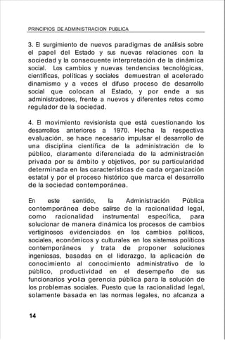 PRINCIPIOS DE ADMINISTRACION PUBLICA
3. El surgimiento de nuevos paradigmas de análisis sobre
el papel del Estado y sus nuevas relaciones con la
sociedad y la consecuente interpretación de la dinámica
social. Los cambios y nuevas tendencias tecnológicas,
científicas, políticas y sociales demuestran el acelerado
dinamismo y a veces el difuso proceso de desarrollo
social que colocan al Estado, y por ende a sus
administradores, frente a nuevos y diferentes retos como
regulador de la sociedad.
4. El movimiento revisionista que está cuestionando los
desarrollos anteriores a 1970. Hecha la respectiva
evaluación, se hace necesario impulsar el desarrollo de
una disciplina científica de la administración de lo
público, claramente diferenciada de la administración
privada por su ámbito y objetivos, por su particularidad
determinada en las características de cada organización
estatal y por el proceso histórico que marca el desarrollo
de la sociedad contemporánea.
En este sentido, la Administración Pública
contemporánea debe salirse de la racionalidad legal,
como racionalidad instrumental específica, para
solucionar de manera dinámica los procesos de cambios
vertiginosos evidenciados en los cambios políticos,
sociales, económicos y culturales en los sistemas políticos
contemporáneos y trata de proponer soluciones
ingeniosas, basadas en el liderazgo, la aplicación de
conocimiento al conocimiento administrativo de lo
público, productividad en el desempeño de sus
funcionarios yola gerencia pública para la solución de
los problemas sociales. Puesto que la racionalidad legal,
solamente basada en las normas legales, no alcanza a
14
 