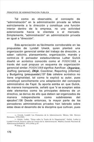 PRINCIPIOS DE ADMINISTRACION PUBLICA
Tal como es observable, el concepto de
"administración" en la administración privada se refiere
estrictamente a la dirección y constituye una función
interior dentro de la empresa, no una actividad
exteriorizante hacia la clientela o el mercado.
Simplemente, "administración" en administración privada
en igual a "dirección".
Esta apreciación es fácilmente corroborable en las
propuestas de Lyndall Urwick, quien planteó una
organización gerencial similar del trabajo de dirección, a
saber: vaticinio, planeamiento, organización, mando y
control.os El pensador estadounidense Luther Gulick
diseñó un acróstico conocido como el POSDCORB, a
través del cual propuso un esquema de organización
gerencial similar: POSDCORB significa Aanificar, Oganizar,
staffing (personal), Drigir, Coordinar, Reporting (informar)
y Budgeting (presupuestar).137 Este célebre acróstico no
tiene originalidad, tal como lo explicó su autor, pues
constituyó sencillamente una adaptación del concepto
administrativo de Fayol. Su aporte estriba en que Gulick,
de manera transparente, señaló que "si se aceptan estos
siete elementos como los principales deberes de un
directivo, se deriva de ello que deben ser organizados de
manera independiente como subdivisiones del
ejecutivo",138 Desde entonces, la mayor parte de los
pensadores administrativos privados han labrado sobre
estas ideas el desarrollo de la disciplina que cultivan, pues
136. Urwick, Lyndall. Los Elementos de la Administración. México, Edit. Herrero
Hermanos. 1974 (1942).
137. Gulick, Luther. "Notas sobre la Teoría de la Organización". Gulick, Luther y
Lyndall Urwick Ensayos sobre la Ciencia de la Administración. Madrid, Escuela Nacional de
Administración Pública. 1973 (1936). p.47.
138. Ibíd, p. 48.
176
 