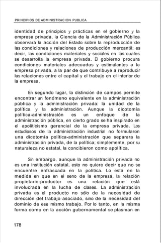 PRINCIPIOS DE ADMINISTRACION PUBLICA
identidad de principios y prácticas en el gobierno y la
empresa privada, la Ciencia de la Administración Pública
observará la acción del Estado sobre la reproducción de
las condiciones y relaciones de producción mercantil; es
decir, las condiciones materiales y sociales en las cuales
se desarrolla la empresa privada. El gobierno procura
condiciones materiales adecuadas y estimulantes a la
empresa privada, a la par de que contribuye a reproducir
las relaciones entre el capital y el trabajo en el interior de
la empresa.
En segundo lugar, la distinción de campos permite
encontrar un fenómeno equivalente en la administración
pública y la administración privada: la unidad de la
política y la administración. Aunque la dicotomía
política-administración es un enfoque de la
administración pública, en cierto grado se ha inspirado en
el apoliticismo gerencial de la empresa privada. Los
estudiosos de la administración industrial no formularon
una dicotomía política-administración que separara la
administración privada, de la política; simplemente, por su
naturaleza no estatal, la concibieron como apolítica.
Sin embargo, aunque la administración privada no
es una institución estatal, esto no quiere decir que no se
encuentre enfrascada en la política. Lo está en la
medida en que en el seno de la empresa, la relación
propietario-productor es una relación que está
involucrada en la lucha de clases. La administración
privada es el producto no sólo de la necesidad de
dirección del trabajo asociado, sino de la necesidad del
dominio de ese mismo trabajo. Por lo tanto, en la misma
forma como en la acción gubernamental se plasman en
178
 