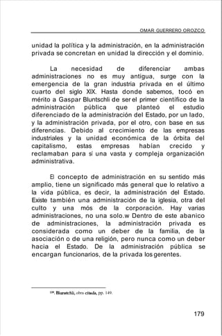 OMAR GUERRERO OROZCO
unidad la política y la administración, en la administración
privada se concretan en unidad la dirección y el dominio.
La necesidad de diferenciar ambas
administraciones no es muy antigua, surge con la
emergencia de la gran industria privada en el último
cuarto del siglo XIX. Hasta donde sabemos, tocó en
mérito a Gaspar Bluntschli de ser el primer científico de la
administración pública que planteó el estudio
diferenciado de la administración del Estado, por un lado,
y la administración privada, por el otro, con base en sus
diferencias. Debido al crecimiento de las empresas
industriales y la unidad económica de la órbita del
capitalismo, estas empresas habían crecido y
reclamaban para sí una vasta y compleja organización
administrativa.
El concepto de administración en su sentido más
amplio, tiene un significado más general que lo relativo a
la vida pública, es decir, la administración del Estado.
Existe también una administración de la iglesia, otra del
culto y una mós de la corporación. Hay varias
administraciones, no una solo.w Dentro de este abanico
de administraciones, la administración privada es
considerada como un deber de la familia, de la
asociación o de una religión, pero nunca como un deber
hacia el Estado. De la administración pública se
encargan funcionarios, de la privada los gerentes.
139. Blunstchli, obra citada, pp. 149.
179
 