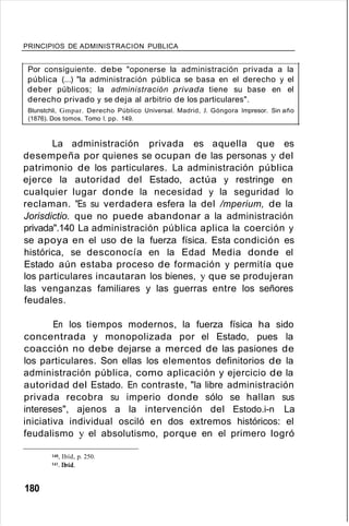 PRINCIPIOS DE ADMINISTRACION PUBLICA
Por consiguiente. debe "oponerse la administración privada a la
pública (...) "la administración pública se basa en el derecho y el
deber públicos; la administración privada tiene su base en el
derecho privado y se deja al arbitrio de los particulares".
Blunstchli, Gmpar. Derecho Público Universal. Madrid, J. Góngora Impresor. Sin año
(1876). Dos tomos. Tomo 1, pp. 149.
La administración privada es aquella que es
desempeña por quienes se ocupan de las personas y del
patrimonio de los particulares. La administración pública
ejerce la autoridad del Estado, actúa y restringe en
cualquier lugar donde la necesidad y la seguridad lo
reclaman. "Es su verdadera esfera la del /mperium, de la
Jorisdictio. que no puede abandonar a la administración
privada".140 La administración pública aplica la coerción y
se apoya en el uso de la fuerza física. Esta condición es
histórica, se desconocía en la Edad Media donde el
Estado aún estaba proceso de formación y permitía que
los particulares incautaran los bienes, y que se produjeran
las venganzas familiares y las guerras entre los señores
feudales.
En los tiempos modernos, la fuerza física ha sido
concentrada y monopolizada por el Estado, pues la
coacción no debe dejarse a merced de las pasiones de
los particulares. Son ellas los elementos definitorios de la
administración pública, como aplicación y ejercicio de la
autoridad del Estado. En contraste, "la libre administración
privada recobra su imperio donde sólo se hallan sus
intereses", ajenos a la intervención del Estodo.i-n La
iniciativa individual osciló en dos extremos históricos: el
feudalismo y el absolutismo, porque en el primero logró
140. Ibíd, p. 250.
W.lbíd.
180
 