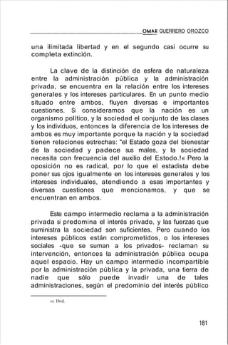 _______________O::::.:M:..:.:.:.AR GUERRERO OROZCO
una ilimitada libertad y en el segundo casi ocurre su
completa extinción.
La clave de la distinción de esfera de naturaleza
entre la administración pública y la administración
privada, se encuentra en la relación entre los intereses
generales y los intereses particulares. En un punto medio
situado entre ambos, fluyen diversas e importantes
cuestiones. Si consideramos que la nación es un
organismo político, y la sociedad el conjunto de las clases
y los individuos, entonces la diferencia de los intereses de
ambos es muy importante porque la nación y la sociedad
tienen relaciones estrechas: "el Estado goza del bienestar
de la sociedad y padece sus males, y la sociedad
necesita con frecuencia del auxilio del Estodo.!« Pero la
oposición no es radical, por lo que el estadista debe
poner sus ojos igualmente en los intereses generales y los
intereses individuales, atendiendo a esas importantes y
diversas cuestiones que mencionamos, y que se
encuentran en ambos.
Este campo intermedio reclama a la administración
privada si predomina el interés privado, y las fuerzas que
suministra la sociedad son suficientes. Pero cuando los
intereses públicos están comprometidos, o los intereses
sociales -que se suman a los privados- reclaman su
intervención, entonces la administración pública ocupa
aquel espacio. Hay un campo intermedio incompartible
por la administración pública y la privada, una tierra de
nadie que sólo puede invadir una de tales
administraciones, según el predominio del interés público
142. Ibíd.
181
 