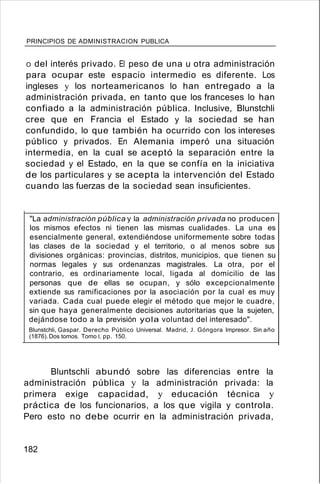 PRINCIPIOS DE ADMINISTRACION PUBLICA
O del interés privado. El peso de una u otra administración
para ocupar este espacio intermedio es diferente. Los
ingleses y los norteamericanos lo han entregado a la
administración privada, en tanto que los franceses lo han
confiado a la administración pública. Inclusive, Blunstchli
cree que en Francia el Estado y la sociedad se han
confundido, lo que también ha ocurrido con los intereses
público y privados. En Alemania imperó una situación
intermedia, en la cual se aceptó la separación entre la
sociedad y el Estado, en la que se confía en la iniciativa
de los particulares y se acepta la intervención del Estado
cuando las fuerzas de la sociedad sean insuficientes.
"La administración pública y la administración privada no producen
los mismos efectos ni tienen las mismas cualidades. La una es
esencialmente general, extendiéndose uniformemente sobre todas
las clases de la sociedad y el territorio, o al menos sobre sus
divisiones orgánicas: provincias, distritos, municipios, que tienen su
normas legales y sus ordenanzas magistrales. La otra, por el
contrario, es ordinariamente local, ligada al domicilio de las
personas que de ellas se ocupan, y sólo excepcionalmente
extiende sus ramificaciones por la asociación por la cual es muy
variada. Cada cual puede elegir el método que mejor le cuadre,
sin que haya generalmente decisiones autoritarias que la sujeten,
dejándose todo a la previsión yola voluntad del interesado".
Blunstchli, Gaspar. Derecho Público Universal. Madrid, J. Góngora Impresor. Sin año
(1876).Dos tomos. Tomo 1. pp. 150.
Bluntschli abundó sobre las diferencias entre la
administración pública y la administración privada: la
primera exige capacidad, y educación técnica y
práctica de los funcionarios, a los que vigila y controla.
Pero esto no debe ocurrir en la administración privada,
182
 