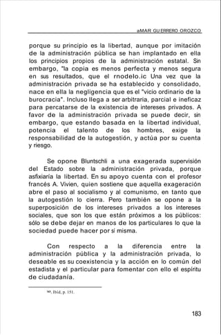 aMAR GU ERRERO OROZCO
porque su principio es la libertad, aunque por imitación
de la administración pública se han implantado en ella
los principios propios de la administración estatal. Sin
embargo, "la copia es menos perfecta y menos segura
en sus resultados, que el rnodelo.ic Una vez que la
administración privada se ha establecido y consolidado,
nace en ella la negligencia que es el "vicio ordinario de la
burocracia". Incluso llega a ser arbitraria, parcial e ineficaz
para percatarse de la existencia de intereses privados. A
favor de la administración privada se puede decir, sin
embargo, que estando basada en la libertad individual,
potencia el talento de los hombres, exige la
responsabilidad de la autogestión, y actúa por su cuenta
y riesgo.
Se opone Bluntschli a una exagerada supervisión
del Estado sobre la administración privada, porque
asfixiaría la libertad. En su apoyo cuenta con el profesor
francés A. Vivien, quien sostiene que aquella exageración
abre el paso al socialismo y al comunismo, en tanto que
la autogestión lo cierra. Pero también se opone a la
superposición de los intereses privados a los intereses
sociales, que son los que están próximos a los públicos:
sólo se debe dejar en manos de los particulares lo que la
sociedad puede hacer por sí misma.
Con respecto a la diferencia entre la
administración pública y la administración privada, lo
deseable es su coexistencia y la acción en lo común del
estadista y el particular para fomentar con ello el espíritu
de ciudadanía.
143. Ibíd, p. 151.
183
 