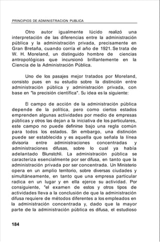 PRINCIPIOS DE ADMINISTRACION PUBLICA
Otro autor igualmente lúcido realizó una
interpretación de las diferencias entre la administración
pública y la administración privada, precisamente en
Gran Bretaña, cuando corría el año de 1921. Se trata de
W. H. Moreland, un distinguido hombre de ciencias
antropológicas que incursionó brillantemente en la
Ciencia de la Administración Pública.
Uno de los pasajes mejor tratados por Moreland,
consisto pues en su estudio sobre la distinción entre
administración pública y administración privada, con
base en "la precisión científica". Su idea es la siguiente:
El campo de acción de la administración pública
depende de la política, pero como ciertos estados
emprenden algunas actividades por medio de empresas
públicas y otros las dejan a la iniciativa de los particulares,
este campo no puede definirse bajo una regla común
para todos los estados. Sin embargo, una distinción
puede ser establecida y es aquella que señala la línea
divisoria entre administraciones concentradas y
administraciones difusas, sobre lo cual ya había
adelantado Blunstchli. La administración pública se
caracteriza esencialmente por ser difusa, en tanto que la
administración privada por ser concentrada. Un Ministerio
opera en un amplio territorio, sobre diversas ciudades y
simultáneamente, en tanto que una empresa particular
radica en un lugar y en ella ejerce su actividad. Por
consiguiente, "el examen de estos y otros tipos de
actividades lleva a la conclusión de que la administración
difusa requiere de métodos diferentes a los empleados en
la administración concentrada y, dado que la mayor
parte de la administración pública es difusa, el estudioso
184
 