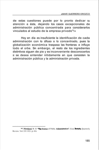 aMAR GUERRERO OROZCO
de estas cuestiones puede por lo pronto dedicar su
atención a ésta, dejando los casos excepcionales de
administración pública concentrada para considerarlos
vinculados al estudio de la empresa privodo"!«
Hoy en día es insuficiente la identificación de cada
administración con lo difuso o lo concentrado, pues la
globalización económica traspasa las fronteras e influye
todo el orbe. Sin embargo, el resto de los ingredientes
distintivos siguen de pie y es inconveniente desconocerlos
si se desea entender nítidamente en que consisten la
administración pública y la administración privada.
1".Moreland, W. H "The Science of Public Administration". Gran Bretaña/Quarterly
Review. Vol. 235.1921. p. 416.
185
 
