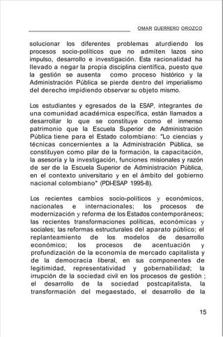 OMAR GUERRERO OROZCO
solucionar los diferentes problemas aturdiendo los
procesos socio-políticos que no admiten lazos sino
impulso, desarrollo e investigación. Esta racionalidad ha
llevado a negar la propia disciplina científica, puesto que
la gestión se ausenta como proceso histórico y la
Administración Pública se pierde dentro del imperialismo
del derecho impidiendo observar su objeto mismo.
Los estudiantes y egresados de la ESAP, integrantes de
una comunidad académica específica, están llamados a
desarrollar lo que se constituye como el inmenso
patrimonio que la Escuela Superior de Administración
Pública tiene para el Estado colombiano: "Lo ciencias y
técnicas concernientes a la Administración Pública, se
constituyen como pilar de la formación, la capacitación,
la asesoría y la investigación, funciones misionales y razón
de ser de la Escuela Superior de Administración Pública,
en el contexto universitario y en el ámbito del gobierno
nacional colombiano" (PDI-ESAP 1995-8).
Los recientes cambios socio-políticos y económicos,
nacionales e internacionales; los procesos de
modernización y reforma de los Estados contemporáneos;
las recientes transformaciones políticas, económicas y
sociales; las reformas estructurales del aparato público; el
replanteamiento de los modelos de desarrollo
económico; los procesos de acentuación y
profundización de la economía de mercado capitalista y
de la democracia liberal, en sus componentes de
legitimidad, representatividad y gobernabilidad; la
irrupción de la sociedad civil en los procesos de gestión ;
el desarrollo de la sociedad postcapitalista, la
transformación del megaestado, el desarrollo de la
15
 