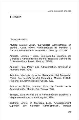 aMAR GUERRERO OROZCO
FUENTES
Libros y Artículos
Alvarez Alvarez, Julián. "La Carrera Administrativa en
España". Quito, Varios, Administración de Personal y
Carrera Administrativa en América. 1986. pp. 137-159.
Arrazola, Lorenzo y otros. Enciclopedia Española de
Derecho y Administración. Madrid, Tipografía General de
D. Antonio Rius y Rossell. 1848. pp. 527-691.
Appleby, Paul. Policy and Administration. University of
Alabama Press. 1949.
Anónimo. Memoria sobre las Secretarías del Despacho
(1824). Las Secretarías del Despacho. Madrid, Instituto
Nacional de Administración Pública. 1982.
Baena del Alcázar, Mariano. Curso de Ciencia de la
Administración. Madrid, Edit. Tecnós. 1985.
Beneyto, Juan. Historia de la Administración Española e
Hispanoamericana. Madrid, Aguilar. 1958.
Bertrand, André et Marceau Long, "L'Einsegnement
Superieur des Sciences Administratives". Revista
187
 