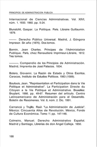 PRINCIPIOS DE ADMINISTRACION PUBLICA
Internacional de Ciencias Administrativas. Vol. XXVI,
núm. 1. 1930. 1960. pp. 5-24.
Blunstchli, Gaspar. La Politique. Poris. Libraire Guillaumin.
1879.
------- Derecho Público Universal. Madrid, J. Góngora
Impresor. Sin año (1876). Dos tomos.
Bonnin, Jean Charles. Príncipes de I'Administation
Publique. París, chez Renaudiere Imprimeur-Libraire, 1812.
Tres tomos.
----------. Compendio de los Principios de Administración.
Madrid, Imprenta de José Palacios. 1834.
Botero, Giovanni. La Razón de Estado y Otros Escritos.
Caracas, Instituto de Estudios Políticos. 1983 (1589).
Boulouis, Jean. "Représentation et Participation dans la Vie
Politique et Administrative". La Participation Directe du
Citoyen a la Vie Potitique et Administrative. Bruxelles:
Bruylant, 1986. pp. 49-67. Resumen del artículo. Centro
Latinoamericano de Administración para el Desarrollo.
Boletín de Resúmenes. Vol. 8, núm. 2. Dic. 1991.
Carrancá y Trujillo, Raúl. "La Administración de Justicia".
México: Cincuenta Años de Revolución. México, Fondo
de Cultura Económica. Tomo 111, pp. 147-148.
Colmeiro, Manuel. Derecho Administrativo Español.
Madrid y Santiago, Librerías de don Angel Calleja. 1850.
188
 