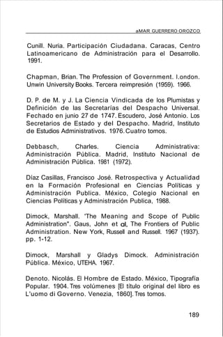 aMAR GUERRERO OROZCO
Cunill. Nuria. Participación Ciudadana. Caracas, Centro
Latinoamericano de Administración para el Desarrollo.
1991.
Chapman, Brian. The Profession of Government. l.ondon.
Unwin University Books. Tercera reimpresión (1959). 1966.
D. P. de M. y J. La Ciencia Vindicada de los Plumistas y
Definición de las Secretarías del Despacho Universal.
Fechado en junio 27 de 1747. Escudero, José Antonio. Los
Secretarios de Estado y del Despacho. Madrid, Instituto
de Estudios Administrativos. 1976.Cuatro tomos.
Debbasch, Charles. Ciencia Administrativa:
Administración Pública. Madrid, Instituto Nacional de
Administración Pública. 1981 (1972).
Díaz Casillas, Francisco José. Retrospectiva y Actualidad
en la Formación Profesional en Ciencias Políticas y
Administración Publica. México, Colegio Nacional en
Ciencias Políticas y Administración Publica, 1988.
Dimock, Marshall. 'The Meaning and Scope of Public
Administration". Gaus, John et al, The Frontiers of Public
Administration. New York, Russell and Russell. 1967 (1937).
pp. 1-12.
Dimock, Marshall y Gladys Dimock. Administración
Pública. México, UTEHA. 1967.
Denoto. Nicolás. El Hombre de Estado. México, Tipografía
Popular. 1904. Tres volúmenes [El título original del libro es
L'uomo di Governo. Venezia, 1860]. Tres tomos.
189
 