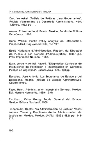 PRINCIPIOS DE ADMINISTRACION PUBLICA
Dror, Yehezkel. "Análisis de Políticas para Gobernantes".
Revista Venezolana de Desarrollo Administrativo. Núm.
1. Enero, 1982. pp .
---------. Enfrentando al Futuro. México, Fondo de Cultura
Económica. 1990.
Dunn, William. Public Policy Analysis: an Introduction.
Prentice-Hall, Englewood Cliffs, N.J. 1981.
Ecole Nationale d'Administration. Rapport du Directeur
de I'Ecole a son Conseil d'Administration: 1945-1952.
Paris, Imprimerie National. 1952.
Etkin, Jorge y Aníbal Patroni. "Diagnóstico Curricular de
Instituciones de Formación e Investigación en Gerencia
Pública en Argentina". Buenos Aires, 1990. 168 pp.
Escudero, José Antonio. Los Secretarios de Estado y del
Despacho. Madrid, Instituto de Estudios Administrativos.
Cuatro tomos.
Fayol, Henri. Administración Industrial y General. México,
Edit. Herrero Hermanos. 1969 (1916).
Fischbach, Oskar Georg. Teoría General del Estado.
México, Editora Nacional. 1968.
Fix Zamudio, Héctor. "La Administración de Justicia". Varios
autores: Temas y Problemas de la Administración de
Justicia en México. México, UNAM. 1985 (1982). pp. 143-
177.
190
 