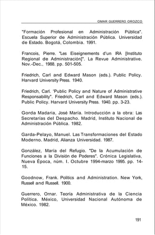 OMAR GUERRERO OROZCO
"Formación Profesional en Administración Pública".
Escuela Superior de Administración Pública. Universidad
de Estado. Bogotá, Colombia. 1991.
Francois, Pierre. "Les Eiseignements d'un IRA [Instituto
Regional de Administración]". La Revue Administrative.
Nov.-Dec., 1988. pp. 501-505.
Friedrich, Carl and Edward Mason (eds.). Public Policy.
Harvard University Press. 1940.
Friedrich, Carl. 'Public Policy and Nature of Administrative
Responsability". Friedrich, Carl and Edward Mason (eds.).
Public Policy. Harvard University Press. 1940. pp. 3-23.
Gorda Madaria, José María. Introducción a la obra: Las
Secretarías del Despacho. Madrid, Instituto Nacional de
Administración Pública. 1982.
Garda-Pelayo, Manuel. Las Transformaciones del Estado
Moderno. Madrid, Alianza Universidad. 1987.
González, María del Refugio. "De la Acumulación de
Funciones a la División de Poderes". Crónica Legislativa,
Nueva Época, núm. l. Octubre 1994-marzo 1995. pp. 14-
15.
Goodnow, Frank. Politics and Administration. New York,
Russell and Russell. 1900.
Guerrero, Ornar. Teoría Administrativa de la Ciencia
Política. México, Universidad Nacional Autónoma de
México. 1982.
191
 