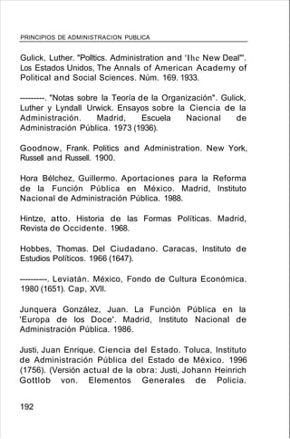 PRINCIPIOS DE ADMINISTRACION PUBLICA
Gulick, Luther. "Polltics. Administration and 'Ihe New Deal"'.
Los Estados Unidos, The Annals of American Academy of
Political and Social Sciences. Núm. 169. 1933.
---------. "Notas sobre la Teoría de la Organización". Gulick,
Luther y Lyndall Urwick. Ensayos sobre la Ciencia de la
Administración. Madrid, Escuela Nacional de
Administración Pública. 1973 (1936).
Goodnow, Frank. Politics and Administration. New York,
Russell and Russell. 1900.
Hora Bélchez, Guillermo. Aportaciones para la Reforma
de la Función Pública en México. Madrid, Instituto
Nacional de Administración Pública. 1988.
Hintze, atto. Historia de las Formas Políticas. Madrid,
Revista de Occidente. 1968.
Hobbes, Thomas. Del Ciudadano. Caracas, Instituto de
Estudios Políticos. 1966 (1647).
----------. Leviatán. México, Fondo de Cultura Económica.
1980 (1651). Cap, XVII.
Junquera González, Juan. La Función Pública en la
'Europa de los Doce'. Madrid, Instituto Nacional de
Administración Pública. 1986.
Justi, Juan Enrique. Ciencia del Estado. Toluca, Instituto
de Administración Pública del Estado de México. 1996
(1756). (Versión actual de la obra: Justi, Johann Heinrich
Gottlob von. Elementos Generales de Policía.
192
 