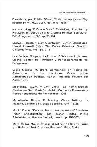 aMAR GUERRERO OROZCO
Barcelona, por Eulalia Piferrer, Viuda, Impresora del Rey
nuestro Señor. Plaza del Ángel. Año 1784).
Kammler, Jorg. "El Estado Social". En Wolfang Abendroth y
Kurt Lenk. Introducción a la Ciencia Política. Barcelona,
Edit. Anagrama. 1968. pp. 98-124.
Lasswell, Harold. "Policy Orientation". Lerner, Daniel and
Harold Lasswell (eds.). The Policy Sciences. Stanford
University Press. 1951. pp. 3-15.
Laso Vallejo, Gregario. La Función Pública en Inglaterra.
Madrid, Centro de Formación y Perfeccionamiento de
Funcionarios.
López Meoqui, M. Breve Compendio en Forma de
Catecismo de las Lecciones Orales sobre
Administración Pública. México, Imprenta Privada del
Autor. 1879.
Mackenzie, W.J.M. y J.W. Grave. La Administración
Central en Gran Bretaña. Madrid, Centro de Formación y
Perfeccionamiento de Funcionarios. 1966.
Maquiavelo, Nicolás. El Príncipe. Obras Políticas. La
Habana, Editorial de Ciencias Sociales. 1971 (1532).
Martin, Daniel. "Déjá vu: French Antecedents of American
Public Administration". Los Estados Unidos, Public
Administration Review. Vol. 47, numo 4. pp. 297-302.
Marx, Carlos. "Notas Críticas al Artículo 'El Rey de Prusia
y la Reforma Socia!', por un Prusiano". Marx, Carlos.
193
 