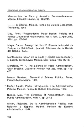 PRINCIPIOS DE ADMINISTRACION PUBLICA
Manuscritos de París y Anuarios Franco-alemanes.
México, Editorial Grijalbo. pp. 225-245.
---------. El Capital. México, Fondo de Cultura Económica.
Tres tomos. 1968.
May, Peter. "Reconsidering Policy Design: Policies and
Publics". Journal of Public Policy. Vol. 11, núm. 2. April-June,
1991. pp. 187-206.
Maya, Carlos. Prólogo del libro El Sistema Industrial de
Enrique de Saint-Simán (Madrid, Ediciones de la Revista
del Trabajo, 1975).
Montesquieu, barón de la Brede y (Carlos Luis Secondat).
El Espíritu de las Leyes. México, Edit. Porrúa. 1980 (1748)
Moreland, W. H. 'The Science of Public Administration".
Gran Bretaña, Quarterly Review. Vol. 235. 1921. pp. 413-
428.
Mosca, Gaetano. Elementi di Scienza Política. Roma,
Firenze-Torino-Milano, 1896.
/ Muñoz Amato, Pedro. Introducción a la Administración
Pública. México, Fondo de Cultura Económica. 1957.
Nurock, Max. ''The Etimology of Administration". Israel,
Public Administration. Num. 4. pp. 38-42.
Oliván, Alejandro. De la Administración Pública con
Relación a España. Madrid, Instituto de Estudios
Administrativos. 1954.
194
 