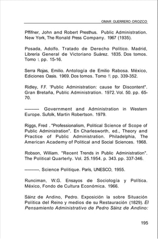 OMAR GUERRERO OROZCO
Pffifner, John and Robert Presthus. Public Administration.
New York, The Ronald Press Company. 1967 (1935).
Posada, Adolfo. Tratado de Derecho Político. Madrid,
Librería General de Victoriano Suárez. 1835. Dos tomos.
Tomo 1, pp. 15-16.
Serra Rojas, Emilio. Antología de Emilio Rabosa. México,
Ediciones Oasis. 1969. Dos tomos. Tomo 11, pp. 339-352.
Ridley, F.F. 'Public Administration: cause for Discontent".
Gran Bretaña, Public Administration. 1972. Vol. 50. pp. 65-
70.
---------- Government and Administration in Western
Europe. Sufolk, Martin Robertson. 1979.
Riggs, Fred . "Professionalism, Political Science of Scope of
Public Administration". En Charlesworth, ed., Theory and
Practice of Public Administration. Philadelphia, The
American Academy of Political and Social Sciences. 1968.
Robson, William. "Recent Trends in Public Administration".
The Political Quarterly. Vol. 25.1954. p. 343. pp. 337-346.
----------. Science Politique. París, UNESCO, 1955.
Runciman, W.G. Ensayos de Sociología y Política.
México, Fondo de Cultura Económica. 1966.
Sáinz de Andino, Pedro. Exposición la sobre Situación
Política del Reino y medios de su Restauración (1829). El
Pensamiento Administrativo de Pedro Sáinz de Andino:
195
 